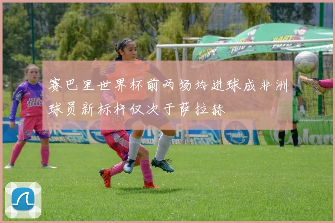 赛巴里世界杯前两场均进球成非洲球员新标杆仅次于萨拉赫