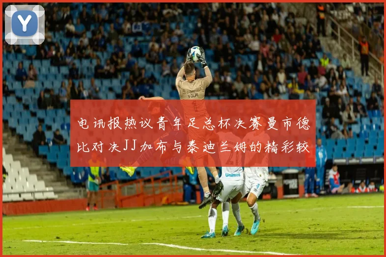 电讯报热议青年足总杯决赛曼市德比对决JJ加布与泰迪兰姆的精彩较量