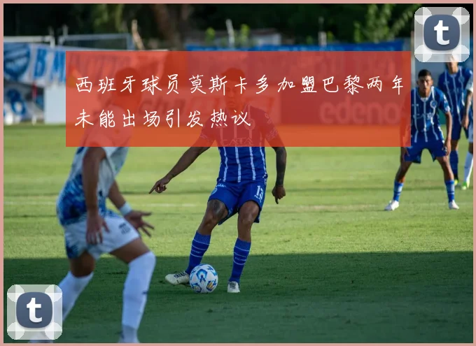 西班牙球员莫斯卡多加盟巴黎两年未能出场引发热议