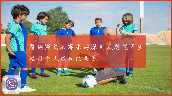 詹姆斯总决赛采访深刻反思黑子生活与个人成就的关系