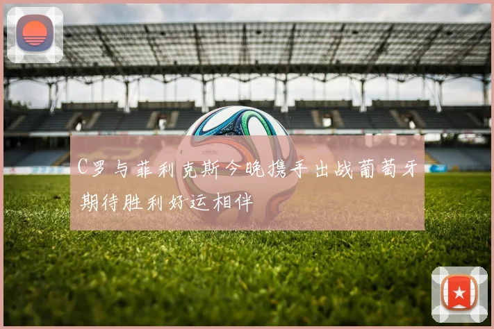 C罗与菲利克斯今晚携手出战葡萄牙期待胜利好运相伴