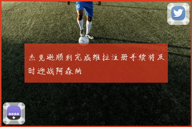 杰克逊顺利完成维拉注册手续将及时迎战阿森纳