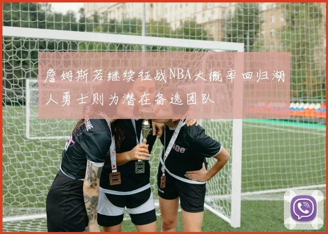 詹姆斯若继续征战NBA大概率回归湖人勇士则为潜在备选团队