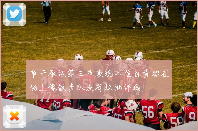 华子承认第三节表现不佳自责称在场上像散步队友有权批评我