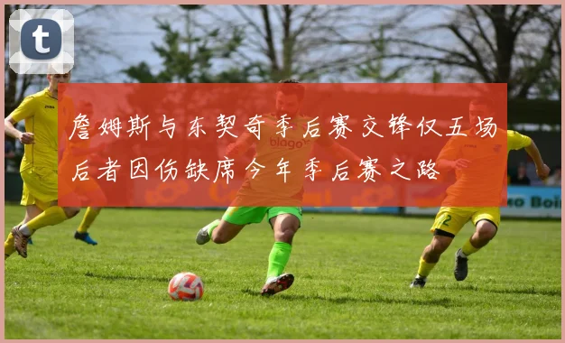 詹姆斯与东契奇季后赛交锋仅五场后者因伤缺席今年季后赛之路