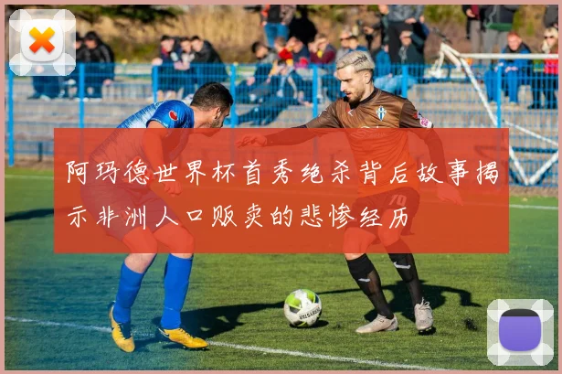 阿玛德世界杯首秀绝杀背后故事揭示非洲人口贩卖的悲惨经历
