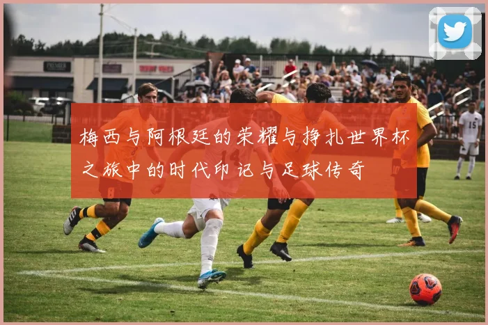 梅西与阿根廷的荣耀与挣扎世界杯之旅中的时代印记与足球传奇