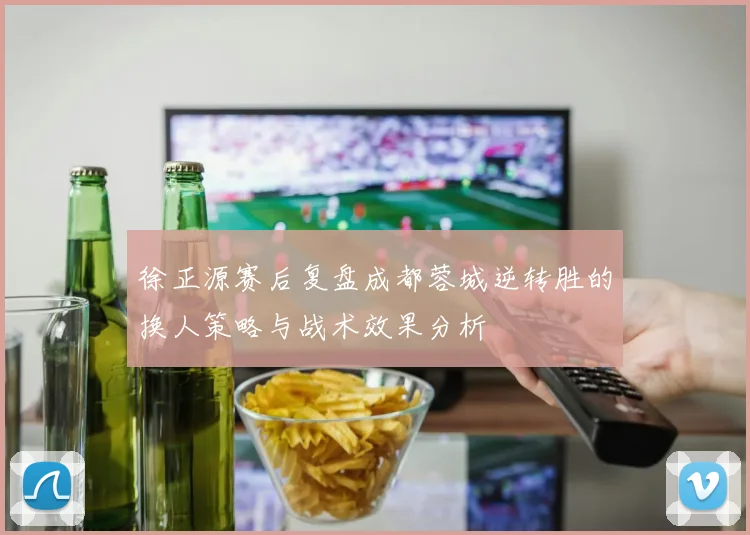 徐正源赛后复盘成都蓉城逆转胜的换人策略与战术效果分析