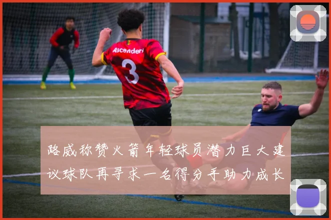 路威称赞火箭年轻球员潜力巨大建议球队再寻求一名得分手助力成长