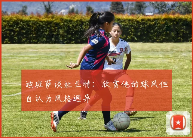 迪班萨谈杜兰特：欣赏他的球风但自认为风格迥异