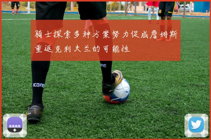 骑士探索多种方案努力促成詹姆斯重返克利夫兰的可能性
