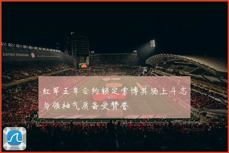 红军五年合约锁定索博其场上斗志与领袖气质备受赞誉
