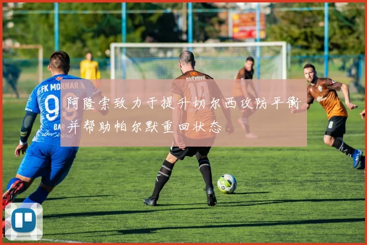 阿隆索致力于提升切尔西攻防平衡并帮助帕尔默重回状态