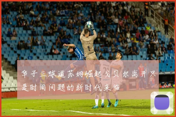 华子三球道苏姆崛起戈贝尔离开只是时间问题的新时代来临