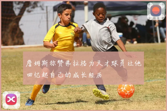 詹姆斯称赞弗拉格为天才球员让他回忆起自己的成长经历
